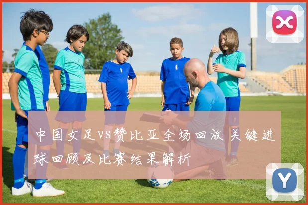 中国女足vs赞比亚全场回放 关键进球回顾及比赛结果解析