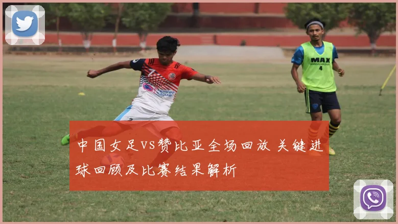 中国女足vs赞比亚全场回放 关键进球回顾及比赛结果解析