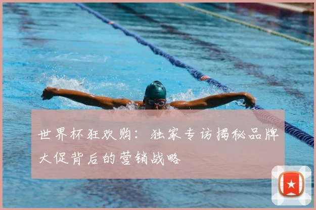 世界杯狂欢购：独家专访揭秘品牌大促背后的营销战略