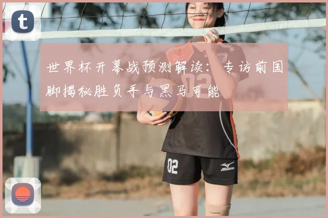 世界杯开幕战预测解读:专访前国脚揭秘胜负手与黑马可能