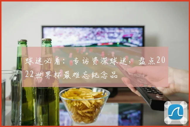 球迷必看:专访资深球迷,盘点2022世界杯最难忘纪念品
