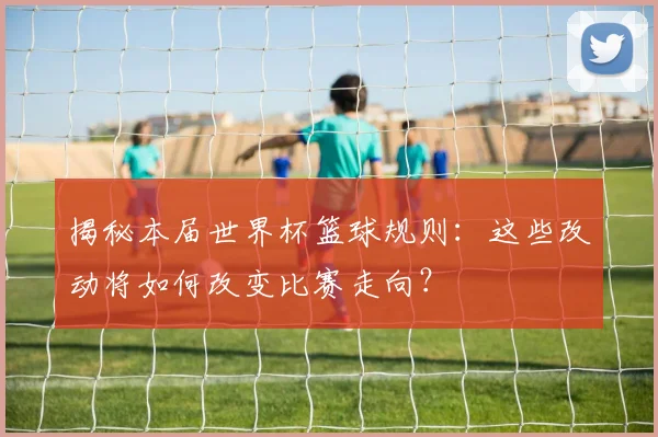 揭秘本届世界杯篮球规则：这些改动将如何改变比赛走向？