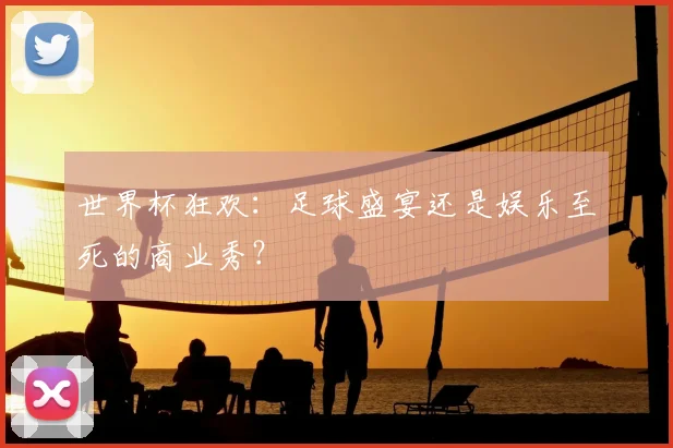 世界杯狂欢：足球盛宴还是娱乐至死的商业秀？