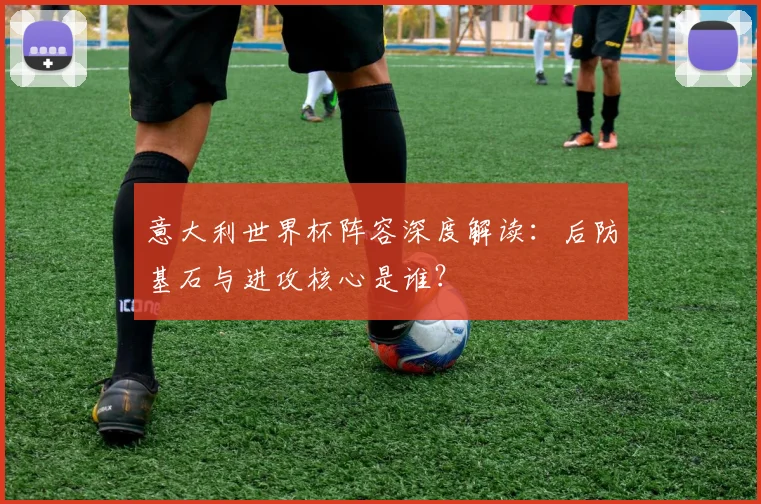 意大利世界杯阵容深度解读：后防基石与进攻核心是谁？