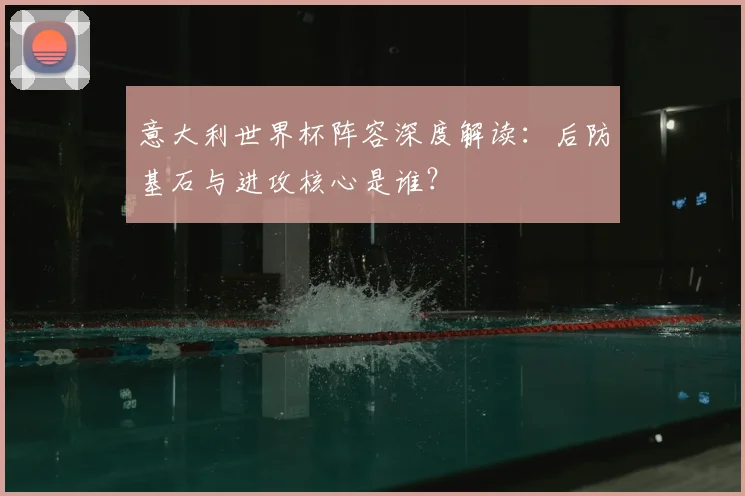 意大利世界杯阵容深度解读：后防基石与进攻核心是谁？